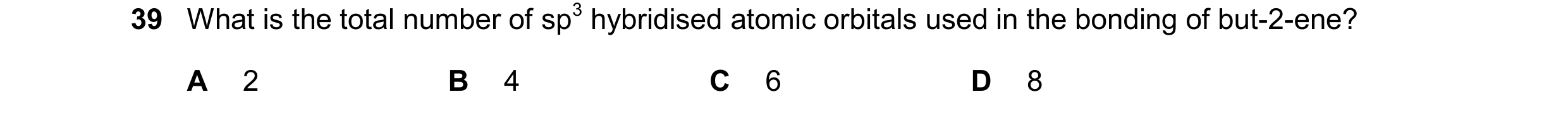 Question 255: What is the total number of sp3 hybridised atomic orbitals used in the bonding of but-2-ene? A 2 B 4 C 6 D 8