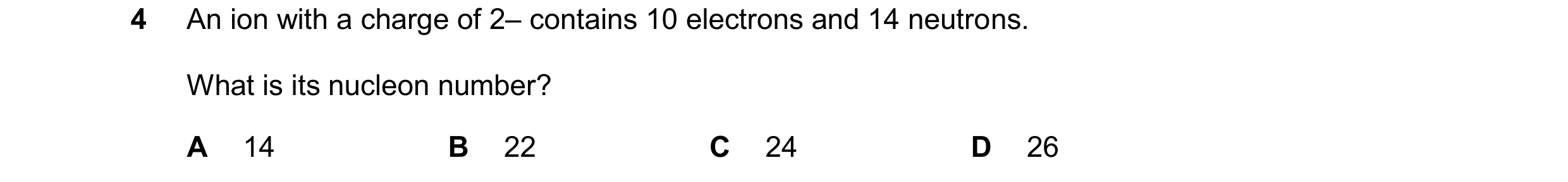 Question 117: An ion with a charge of 2– contains 10 electrons and 14 neutrons. What is its nucleon number? A 14 B 22 C 24 D 26