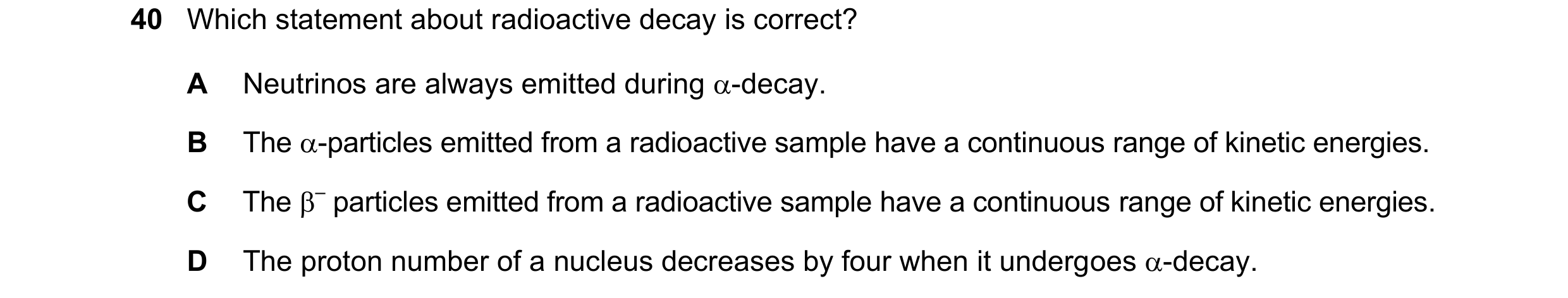 Question 126: Which statement about radioactive decay is correct? A Neutrinos are always emitted during -decay. B The -particles emitted from a radioac…