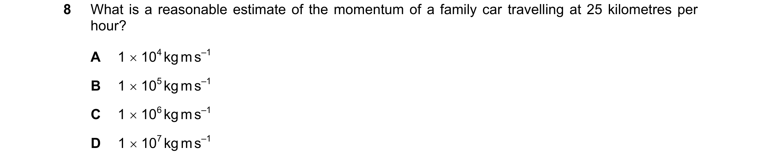 Question 183: What is a reasonable estimate of the momentum of a family car travelling at 25 kilometres per hour? A 1  104 kg m s–1 B 1  105 kg m s–1 C…