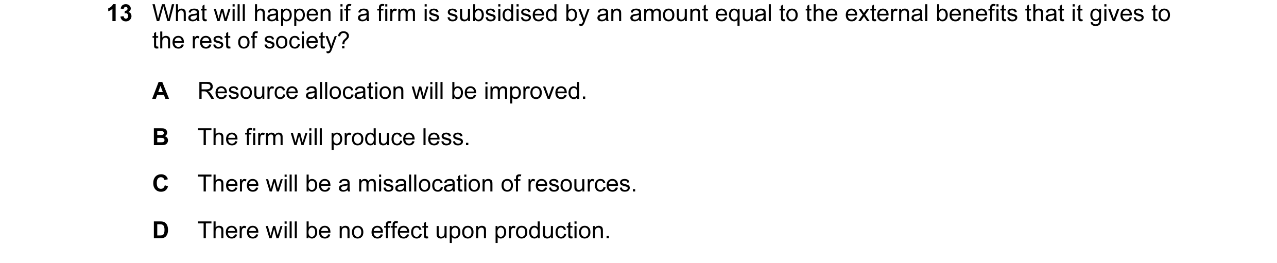 Question 26: What will happen if a firm is subsidised by an amount equal to the external benefits that it gives to the rest of society? A Resource alloc…