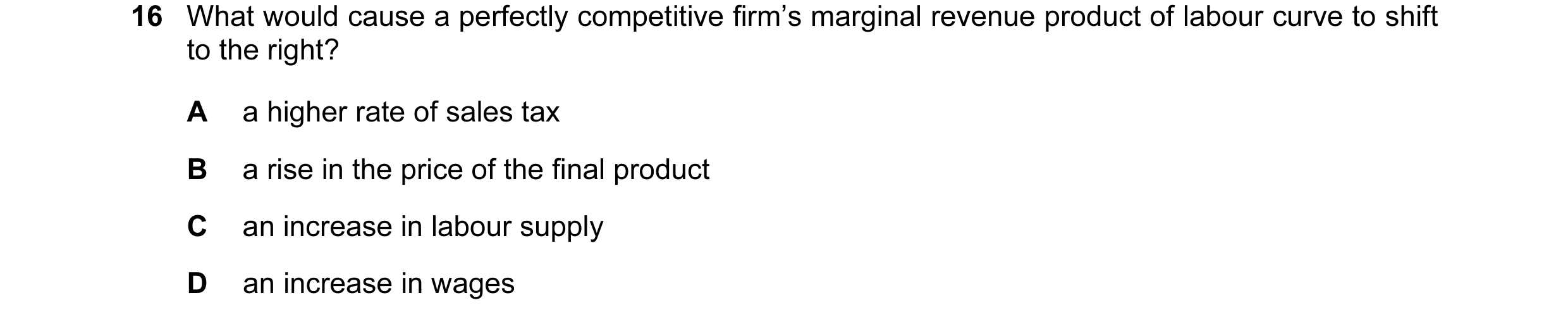 Question 114: What would cause a perfectly competitive firm’s marginal revenue product of labour curve to shift to the right? A a higher rate of sales ta…