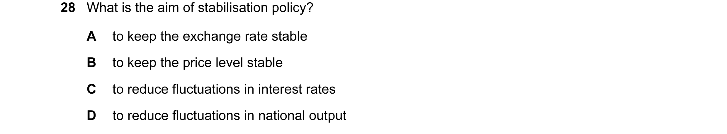 Question 21: What is the aim of stabilisation policy? A to keep the exchange rate stable B to keep the price level stable C to reduce fluctuations in in…