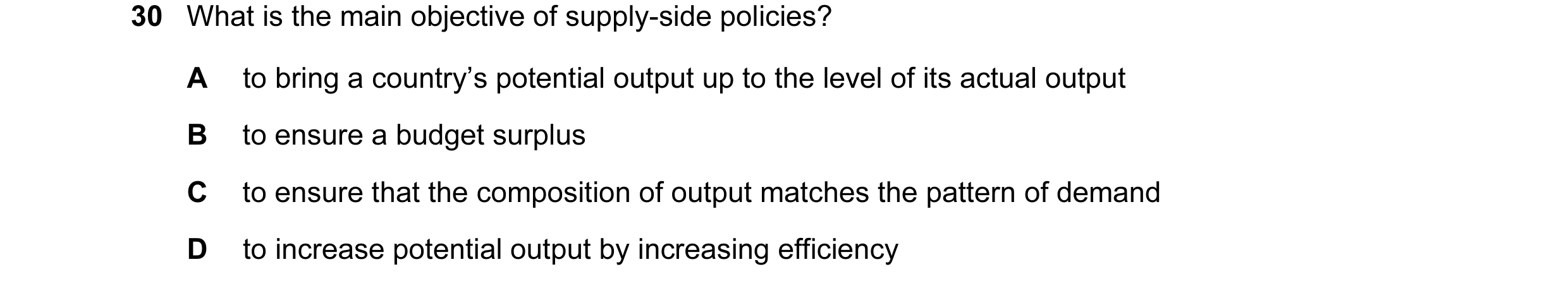 Question 27: What is the main objective of supply-side policies? A to bring a country’s potential output up to the level of its actual output B to ensur…