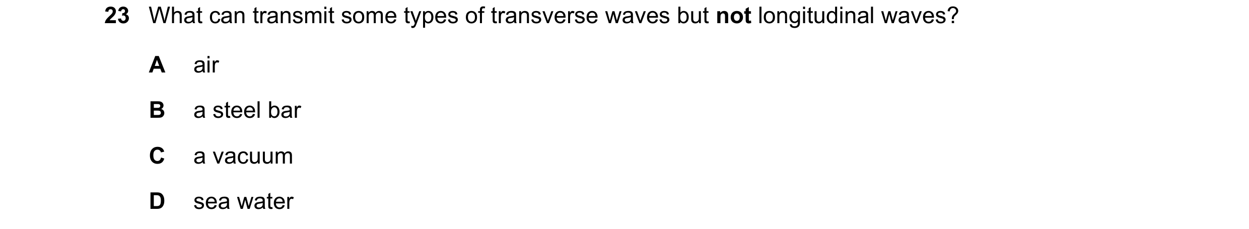 Question 97: What can transmit some types of transverse waves but not longitudinal waves? A air B a steel bar C a vacuum D sea water