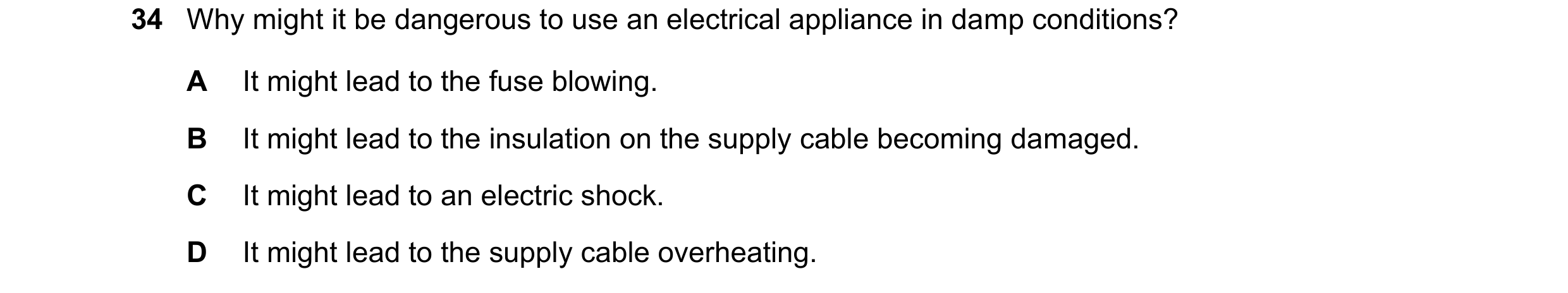 Question 105: Why might it be dangerous to use an electrical appliance in damp conditions? A It might lead to the fuse blowing. B It might lead to the in…