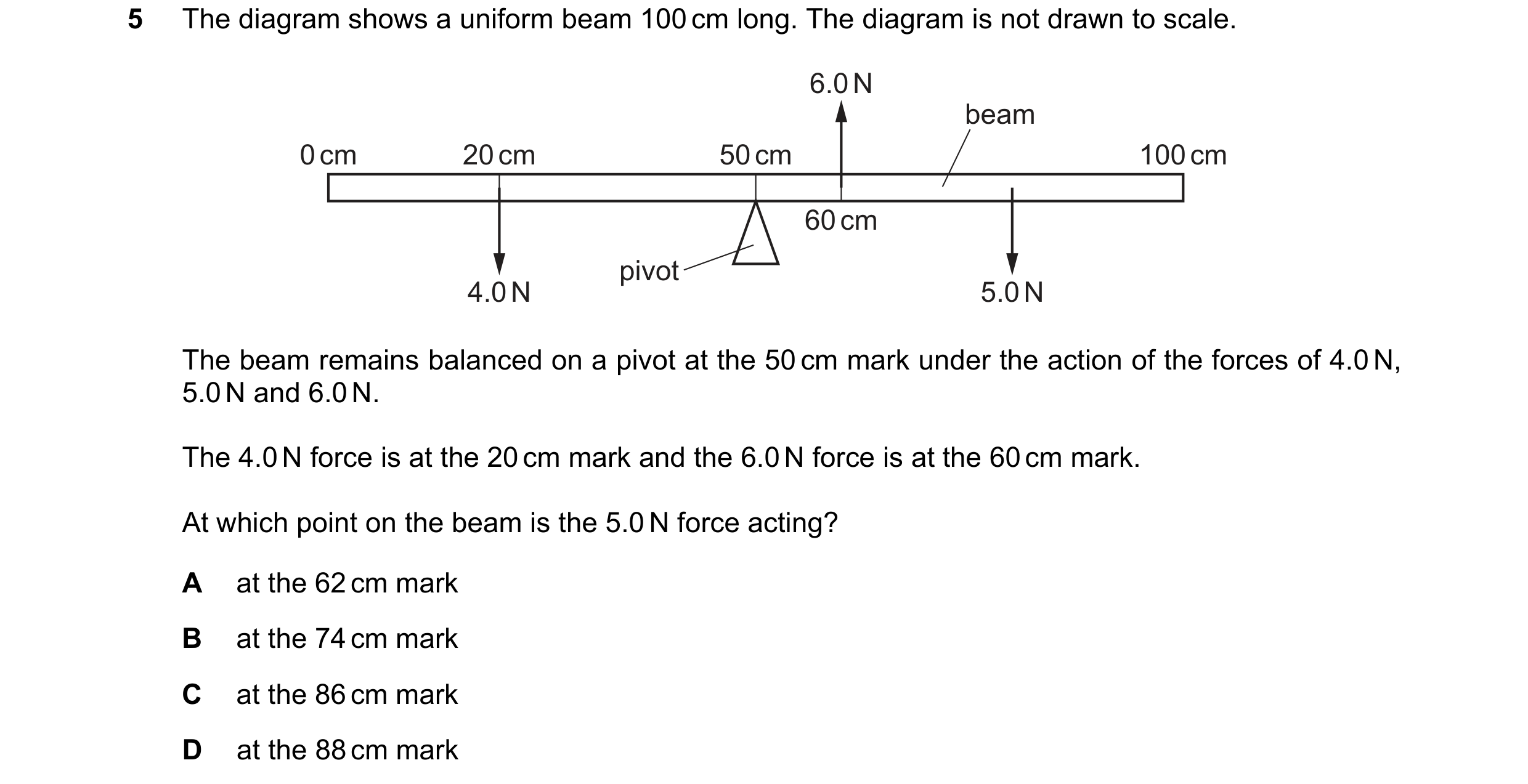 Question 244: The diagram shows a uniform beam 100 cm long. The diagram is not drawn to scale. 6.0 N beam 0 cm 20 cm 50 cm 100 cm 60 cm pivot 4.0 N 5.0 N…