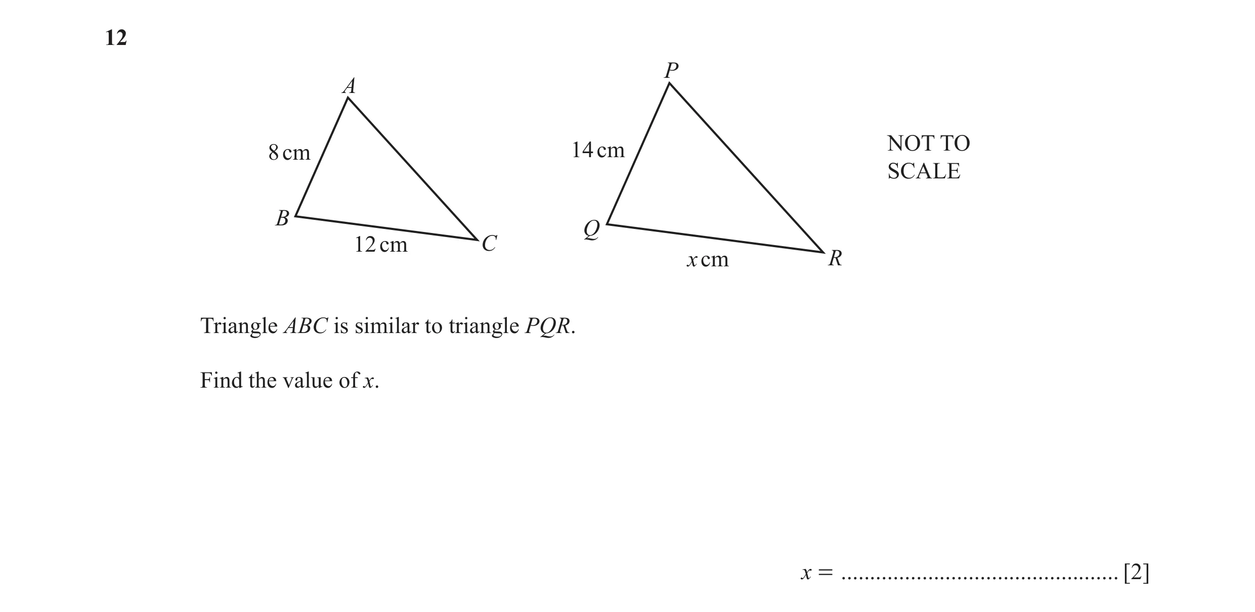 Question 15: P A 8 cm 14 cm NOT TO SCALE B Q 12 cm C x cm R Triangle ABC is similar to triangle PQR. Find the value of x. x = ..........................…