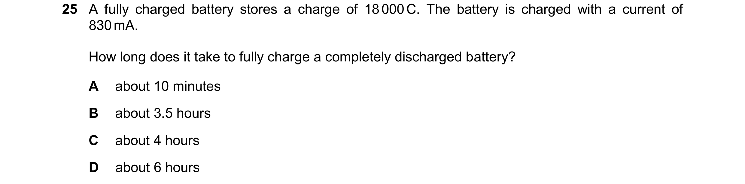 Question 70: A fully charged battery stores a charge of 18 000 C. The battery is charged with a current of 830 mA. How long does it take to fully charge…