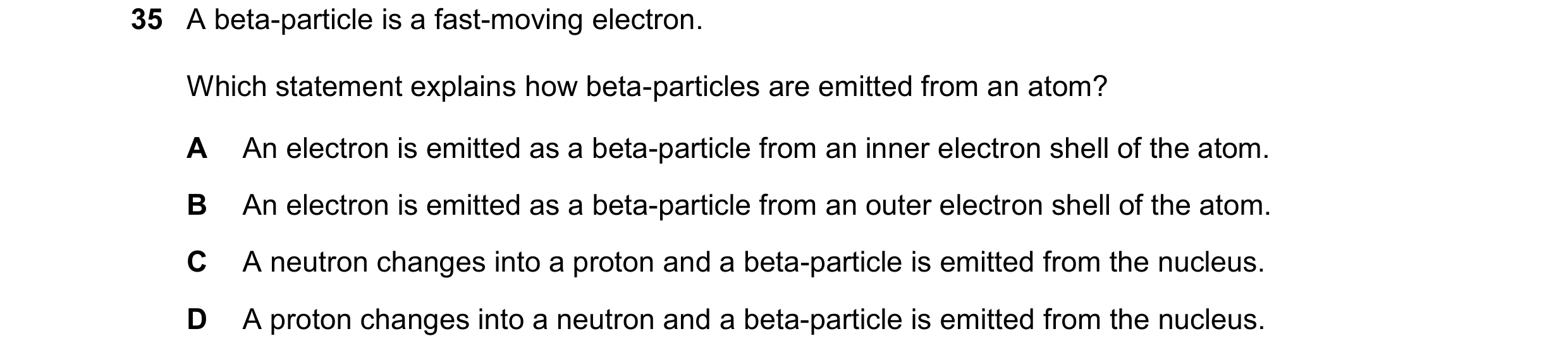 Question 60: A beta-particle is a fast-moving electron. Which statement explains how beta-particles are emitted from an atom? A An electron is emitted a…