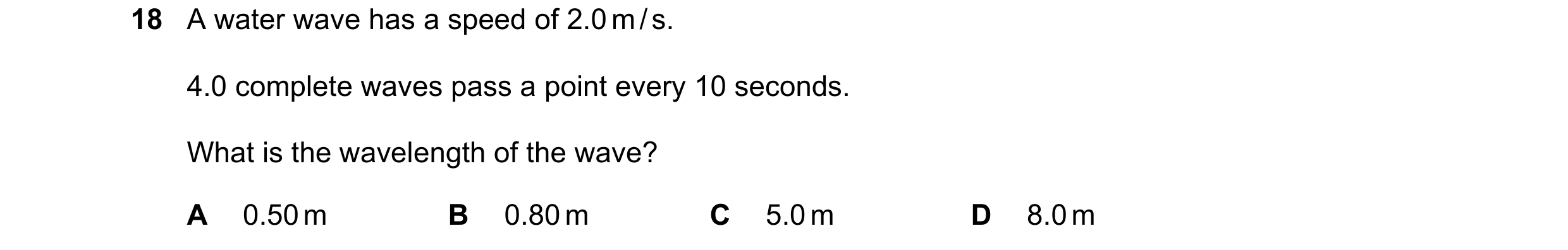 Question 37: A water wave has a speed of 2.0 m / s. 4.0 complete waves pass a point every 10 seconds. What is the wavelength of the wave? A 0.50 m B 0.8…