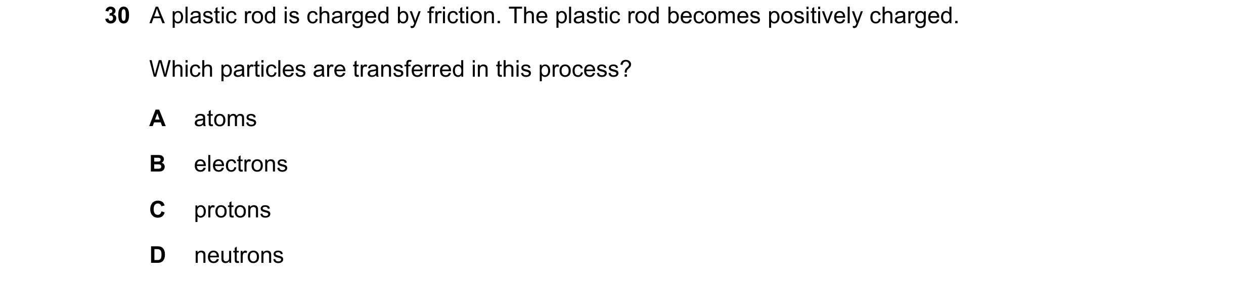 Question 37: A plastic rod is charged by friction. The plastic rod becomes positively charged. Which particles are transferred in this process? A atoms …