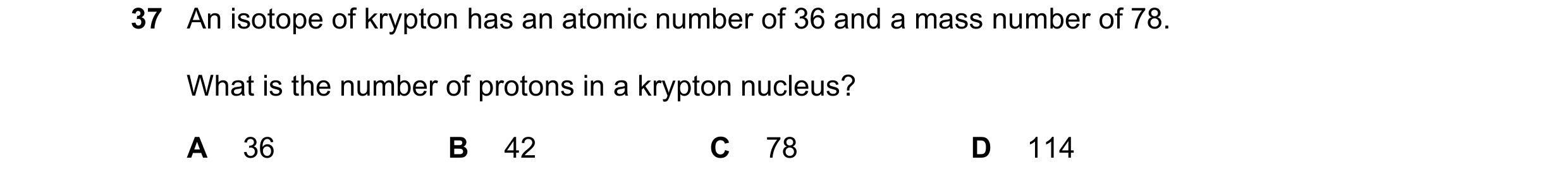 Question 40: An isotope of krypton has an atomic number of 36 and a mass number of 78. What is the number of protons in a krypton nucleus? A 36 B 42 C 7…