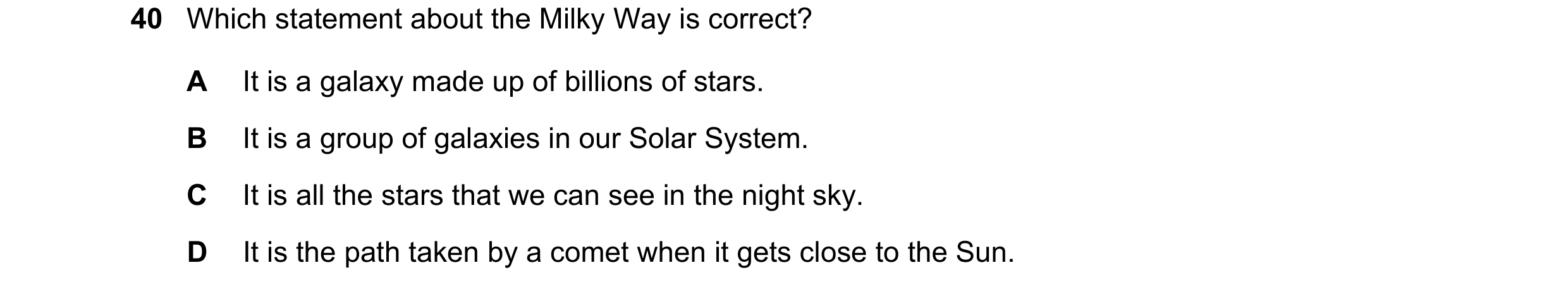 Question 15: Which statement about the Milky Way is correct? A It is a galaxy made up of billions of stars. B It is a group of galaxies in our Solar Sys…