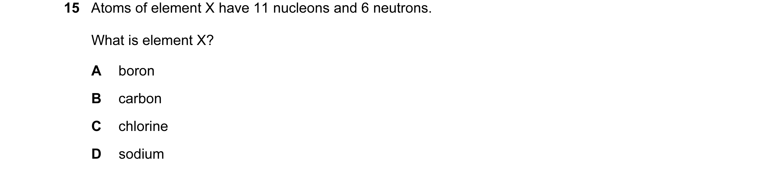 Question 12: Atoms of element X have 11 nucleons and 6 neutrons. What is element X? A boron B carbon C chlorine D sodium