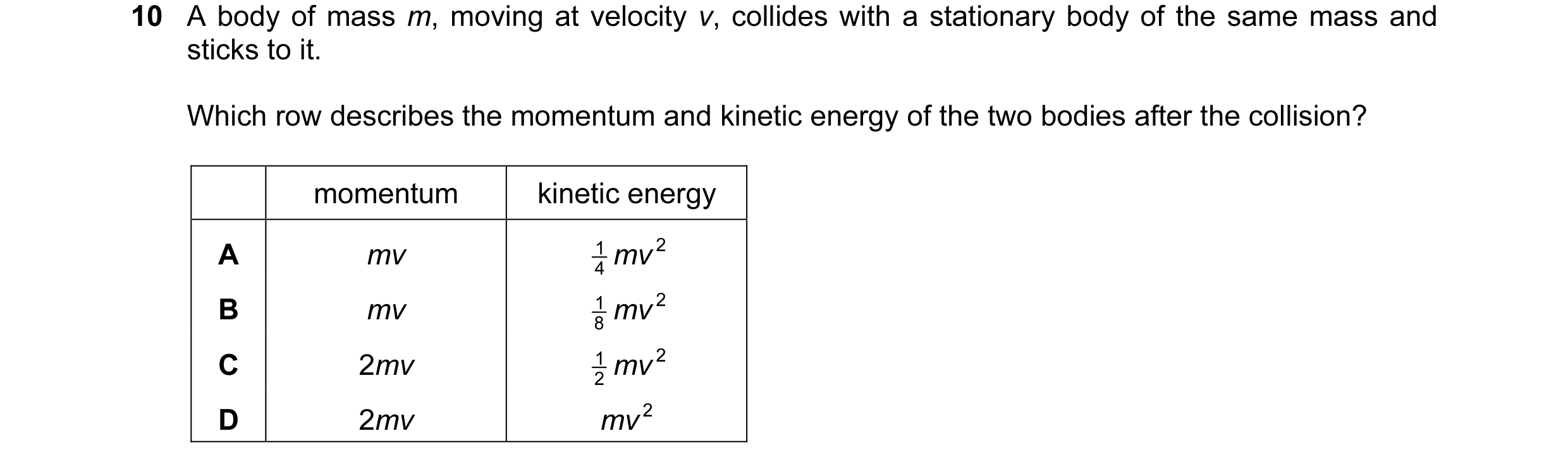 Question 36: A body of mass m, moving at velocity v, collides with a stationary body of the same mass and sticks to it. Which row describes the momentum…