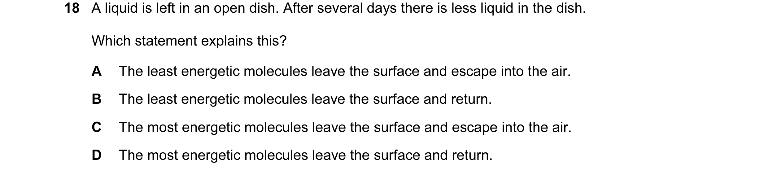 Question 30: A liquid is left in an open dish. After several days there is less liquid in the dish. Which statement explains this? A The least energetic…