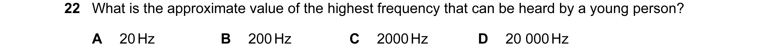 Question 33: What is the approximate value of the highest frequency that can be heard by a young person? A 20 Hz B 200 Hz C 2000 Hz D 20 000 Hz