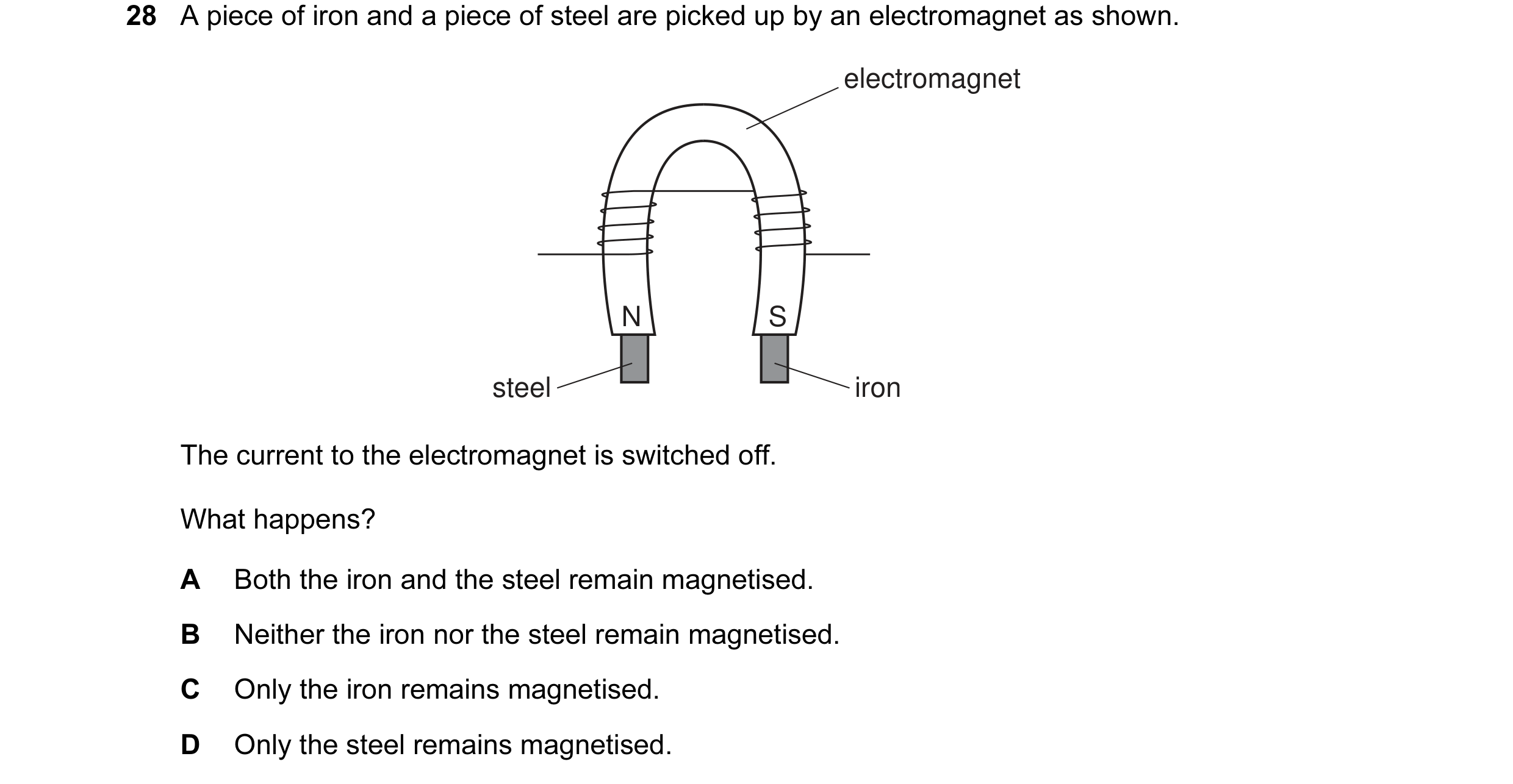 Question 29: A piece of iron and a piece of steel are picked up by an electromagnet as shown. electromagnet N S steel iron The current to the electromag…