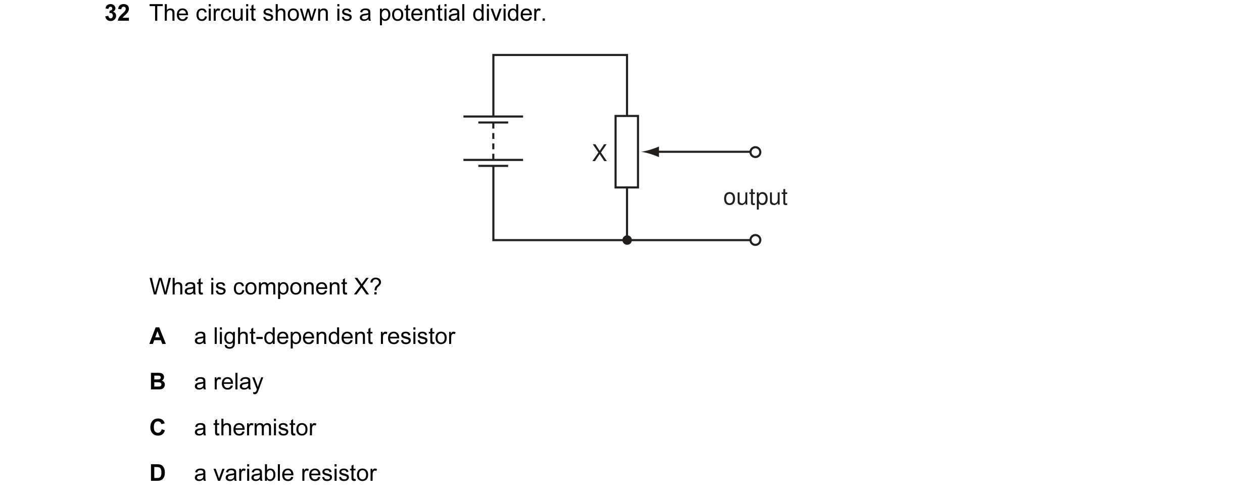 Question 51: The circuit shown is a potential divider. X output What is component X? A a light-dependent resistor B a relay C a thermistor D a variable …