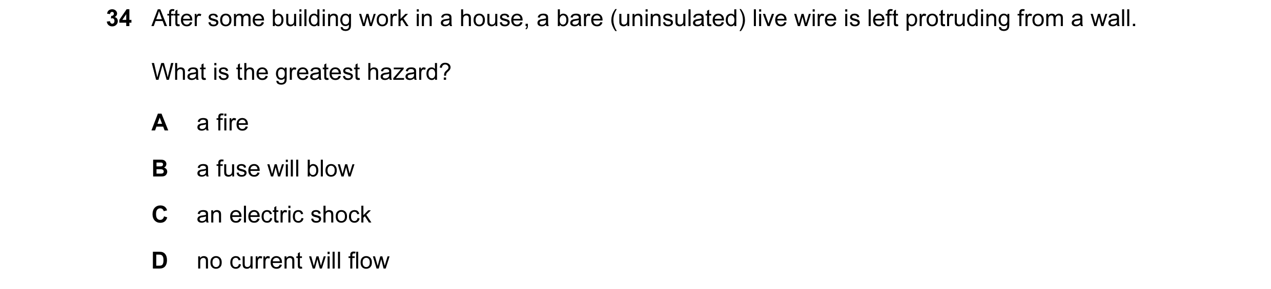 Question 21: After some building work in a house, a bare (uninsulated) live wire is left protruding from a wall. What is the greatest hazard? A a fire B…