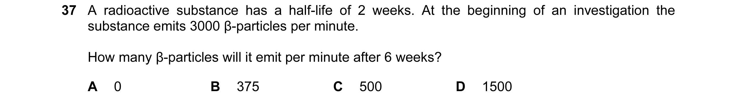 Question 26: A radioactive substance has a half-life of 2 weeks. At the beginning of an investigation the substance emits 3000 β-particles per minute. H…