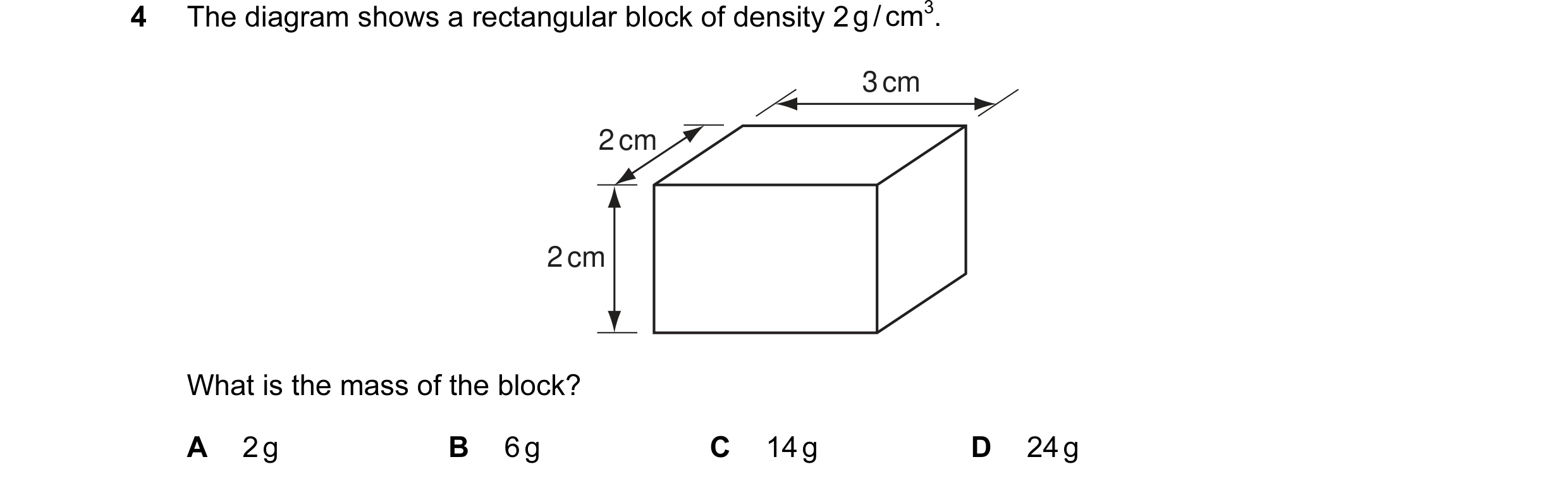 Question 23: The diagram shows a rectangular block of density 2 g / cm3. 3 cm 2 cm 2 cm What is the mass of the block? A 2 g B 6 g C 14 g D 24 g