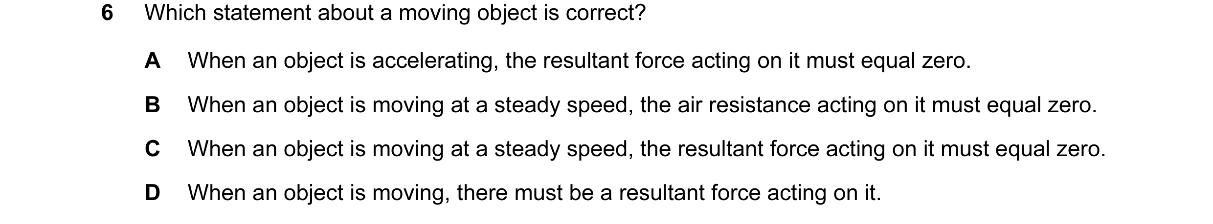Question 32: Which statement about a moving object is correct? A When an object is accelerating, the resultant force acting on it must equal zero. B Whe…