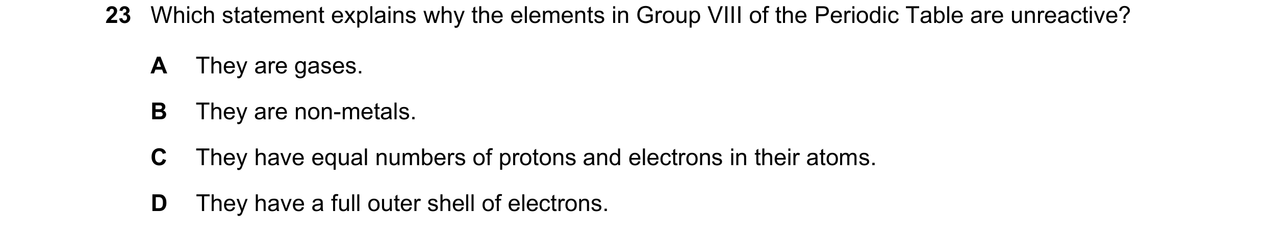 Question 15: Which statement explains why the elements in Group VIII of the Periodic Table are unreactive? A They are gases. B They are non-metals. C Th…