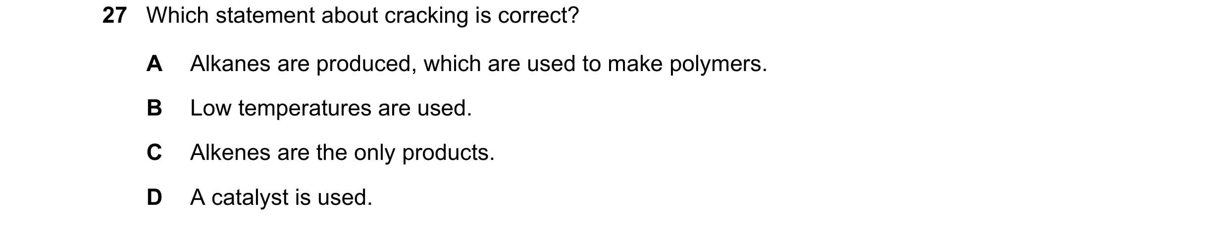 Question 28: Which statement about cracking is correct? A Alkanes are produced, which are used to make polymers. B Low temperatures are used. C Alkenes …