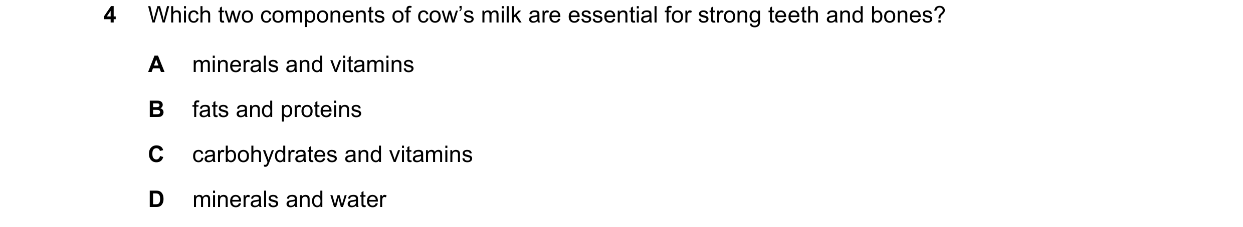 Question 29: Which two components of cow’s milk are essential for strong teeth and bones? A minerals and vitamins B fats and proteins C carbohydrates an…
