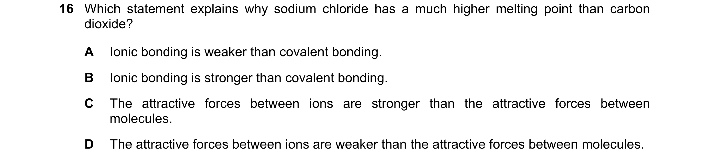 Question 20: Which statement explains why sodium chloride has a much higher melting point than carbon dioxide? A Ionic bonding is weaker than covalent b…