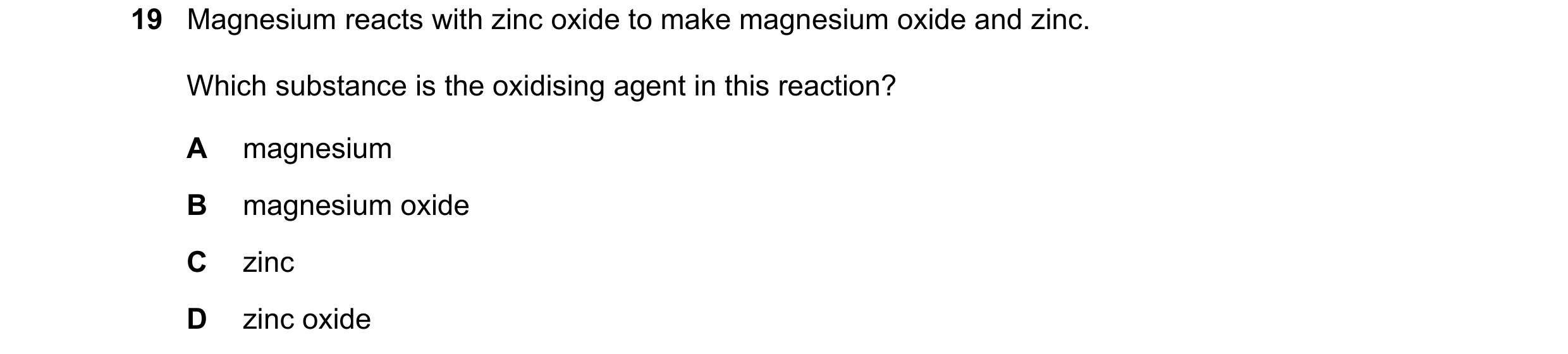 Question 16: Magnesium reacts with zinc oxide to make magnesium oxide and zinc. Which substance is the oxidising agent in this reaction? A magnesium B m…