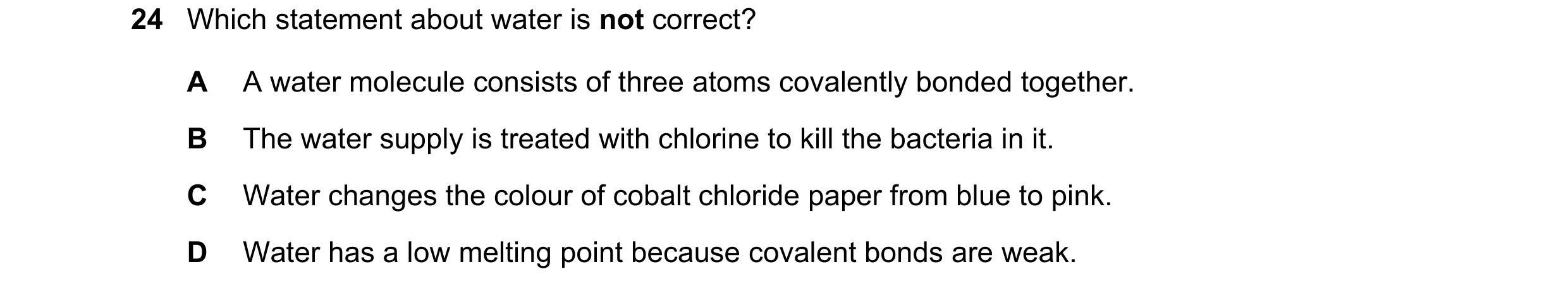 Question 8: Which statement about water is not correct? A A water molecule consists of three atoms covalently bonded together. B The water supply is tr…