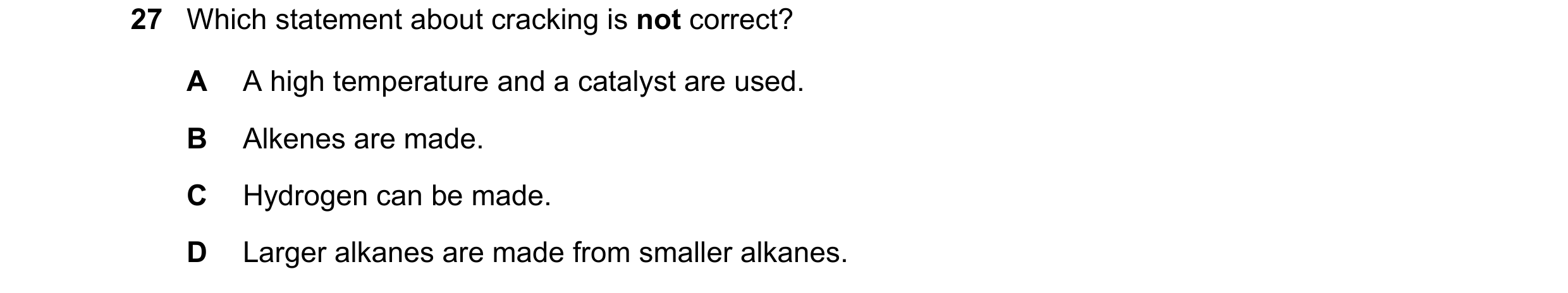 Question 15: Which statement about cracking is not correct? A A high temperature and a catalyst are used. B Alkenes are made. C Hydrogen can be made. D …