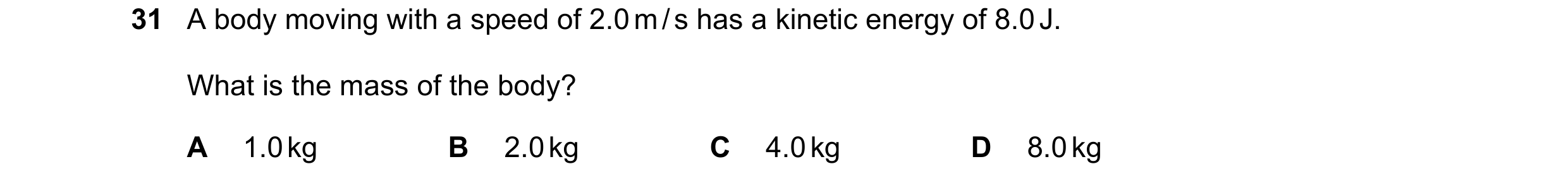 Question 21: A body moving with a speed of 2.0 m / s has a kinetic energy of 8.0 J. What is the mass of the body? A 1.0 kg B 2.0 kg C 4.0 kg D 8.0 kg
