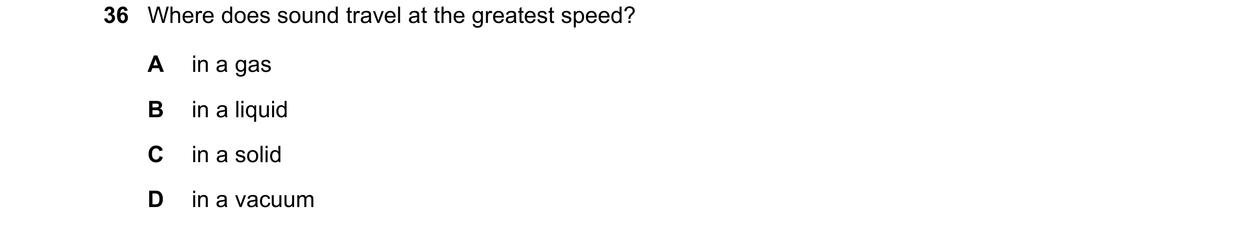 Question 20: Where does sound travel at the greatest speed? A in a gas B in a liquid C in a solid D in a vacuum