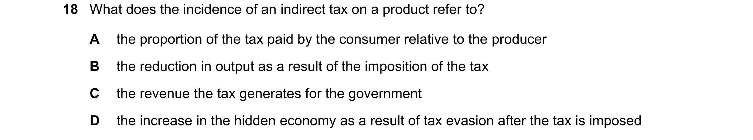 Question 288: What does the incidence of an indirect tax on a product refer to? A the proportion of the tax paid by the consumer relative to the producer…