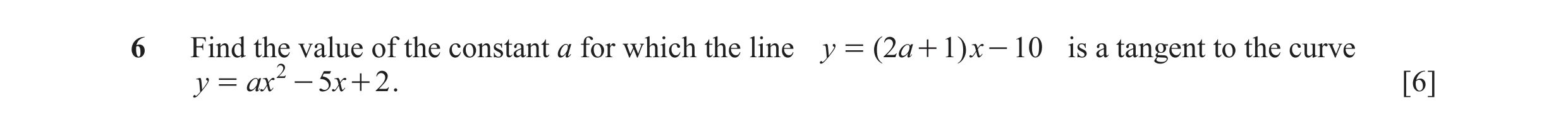 Question 36: Find the value of the constant a for which the line y = ( 2a + 1 ) x - 10 is a tangent to the curve y = ax 2 - 5 x + 2 . [6]