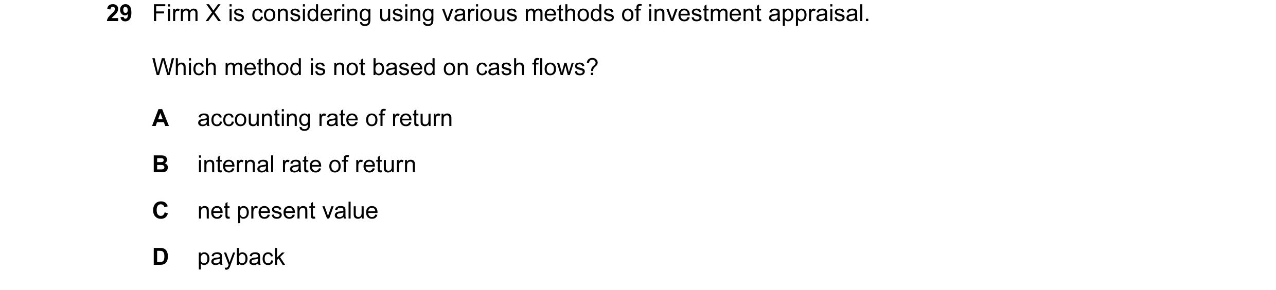 Question 1: Firm X is considering using various methods of investment appraisal. Which method is not based on cash flows? A accounting rate of return B…