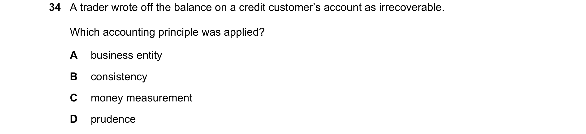 Question 9: A trader wrote off the balance on a credit customer’s account as irrecoverable. Which accounting principle was applied? A business entity B…