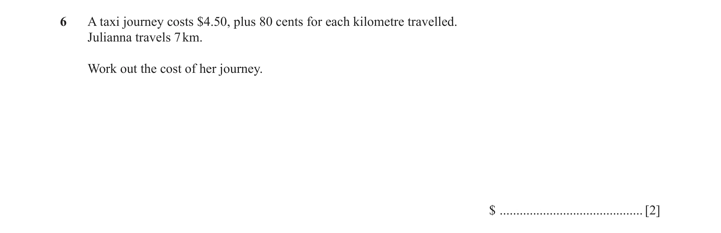 Question 44: A taxi journey costs $4.50, plus 80 cents for each kilometre travelled. Julianna travels 7 km. Work out the cost of her journey. $ ........…