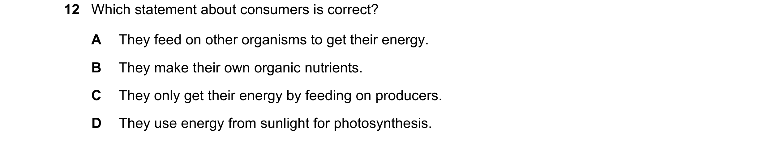 Question 41: Which statement about consumers is correct? A They feed on other organisms to get their energy. B They make their own organic nutrients. C …