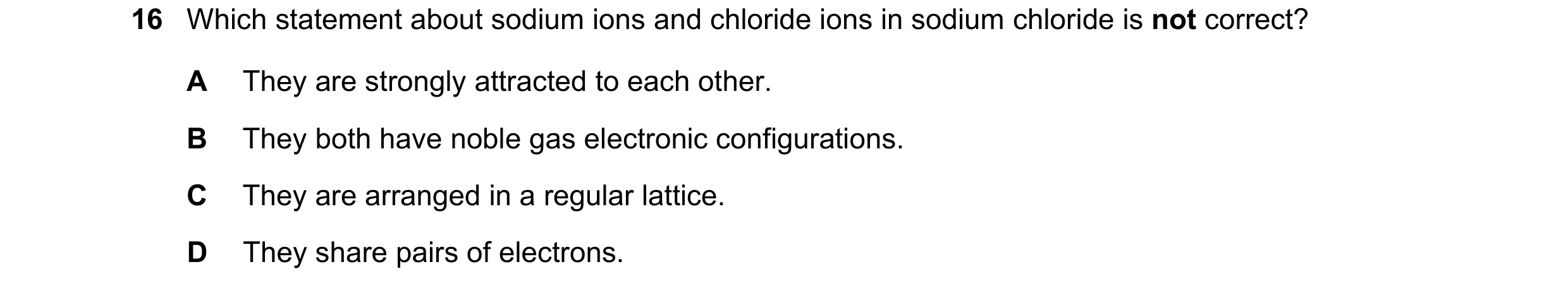 Question 50: Which statement about sodium ions and chloride ions in sodium chloride is not correct? A They are strongly attracted to each other. B They …