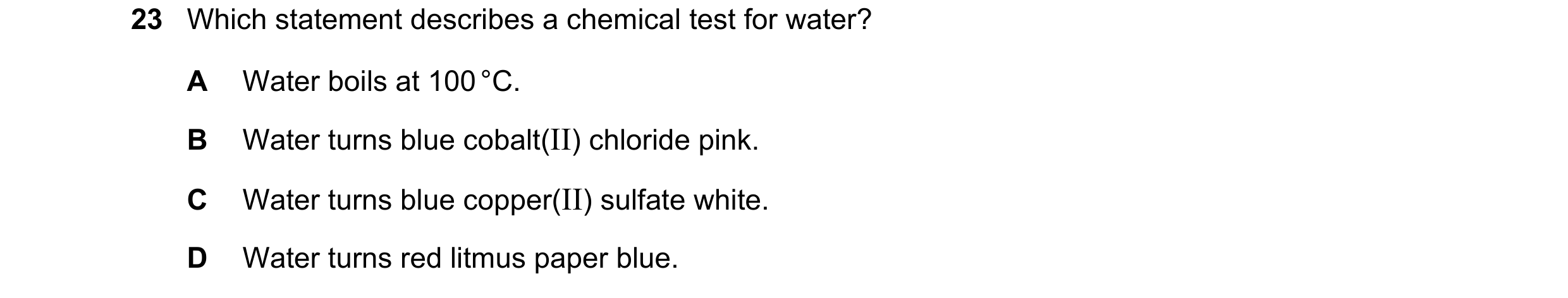 Question 16: Which statement describes a chemical test for water? A Water boils at 100 °C. B Water turns blue cobalt(II) chloride pink. C Water turns bl…