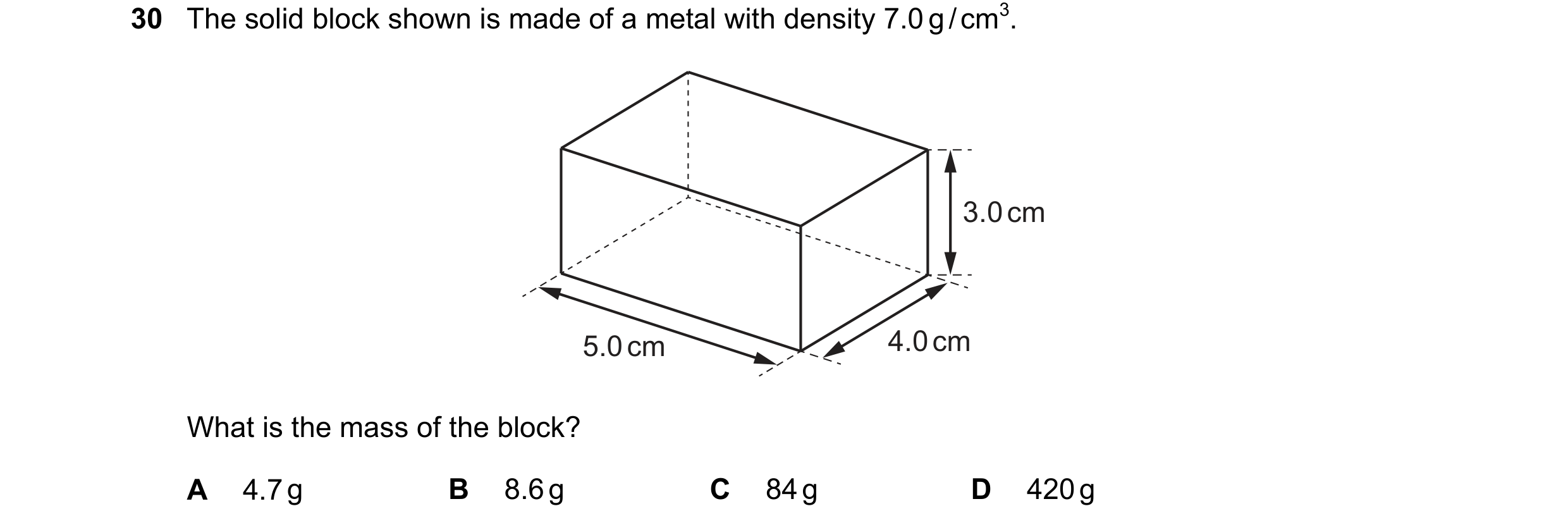Question 26: The solid block shown is made of a metal with density 7.0 g / cm3. 3.0 cm 5.0 cm 4.0 cm What is the mass of the block? A 4.7 g B 8.6 g C 84…