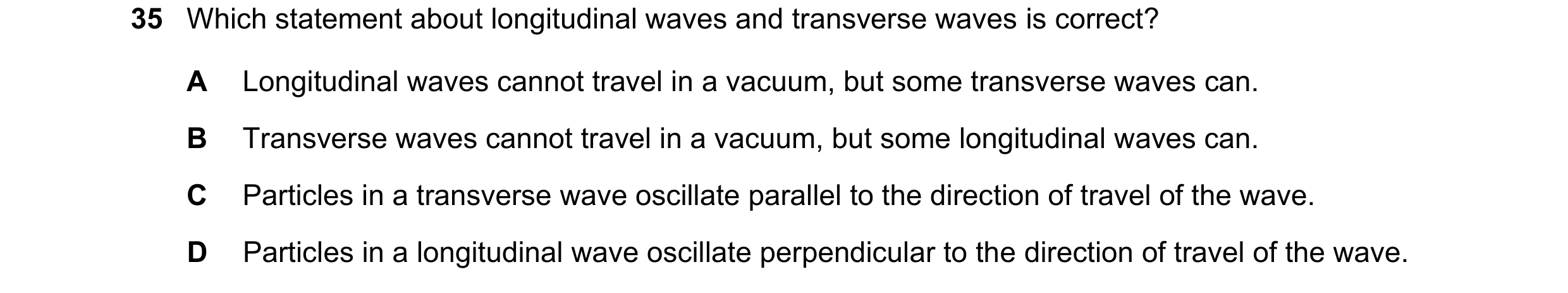 Question 58: Which statement about longitudinal waves and transverse waves is correct? A Longitudinal waves cannot travel in a vacuum, but some transver…
