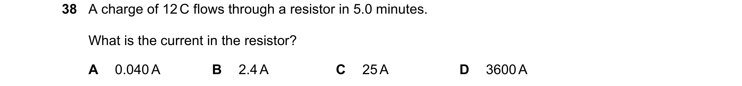 Question 112: A charge of 12 C flows through a resistor in 5.0 minutes. What is the current in the resistor? A 0.040 A B 2.4 A C 25 A D 3600 A