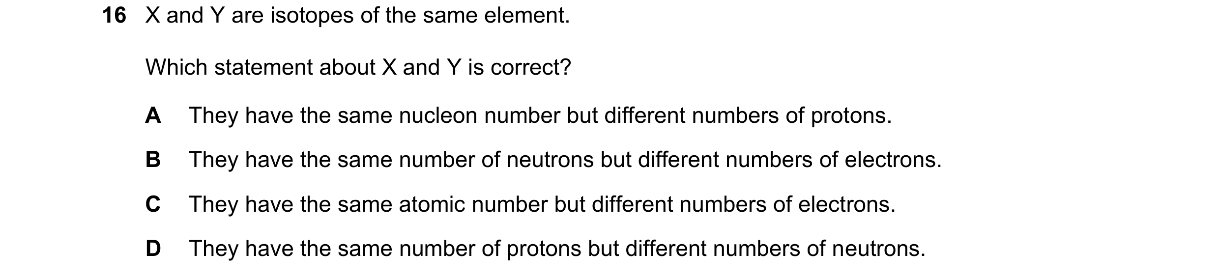 Question 44: X and Y are isotopes of the same element. Which statement about X and Y is correct? A They have the same nucleon number but different numbe…