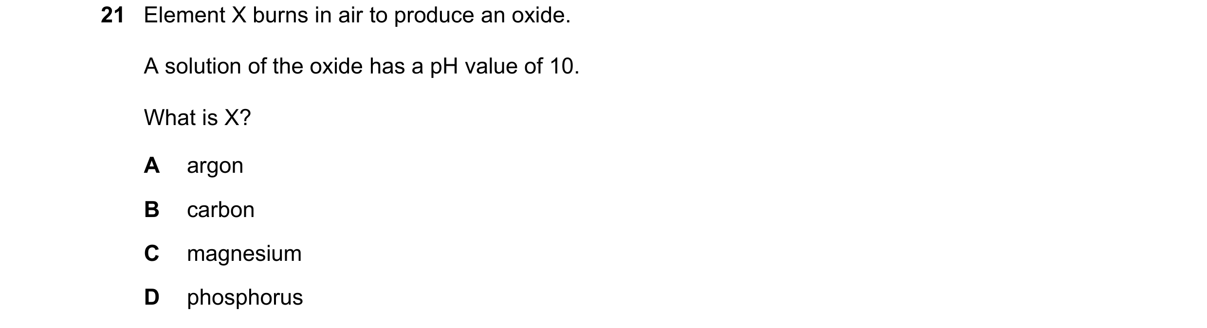 Question 45: Element X burns in air to produce an oxide. A solution of the oxide has a pH value of 10. What is X? A argon B carbon C magnesium D phospho…
